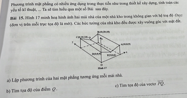 Phương trình mặt phẳng có nhiều ứng dụng trong thực tiễn như trong thiết kế xây dựng, tính toán các
yếu tố kĩ thuật, ... Ta sẽ tìm hiều qua một số Bài sau đây.
Bài 15. Hình 17 minh hoạ hình ảnh hai mái nhà của một nhà kho trong không gian với hệ toạ độ Oxyz
(đơn vị trên mỗi trục tọa độ là mét). Các bức tường của nhà kho đều được xây vuông góc với mặt đất.
a) Lập phương trình của hai mặt phẳng tương ứng mỗi mái nhà.
b) Tìm tọa độ của điểm Q. c) Tìm tọa độ của vectơ overline PQ.