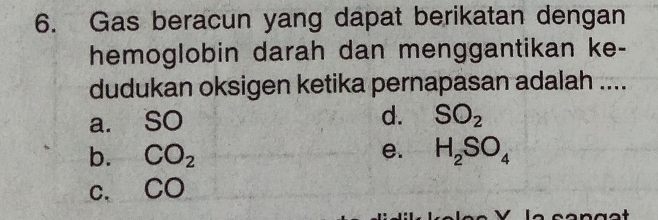 Gas beracun yang dapat berikatan dengan
hemoglobin darah dan menggantikan ke-
dudukan oksigen ketika pernapasan adalah ....
a. SO d. SO_2
b. CO_2 e. H_2SO_4
C. CO