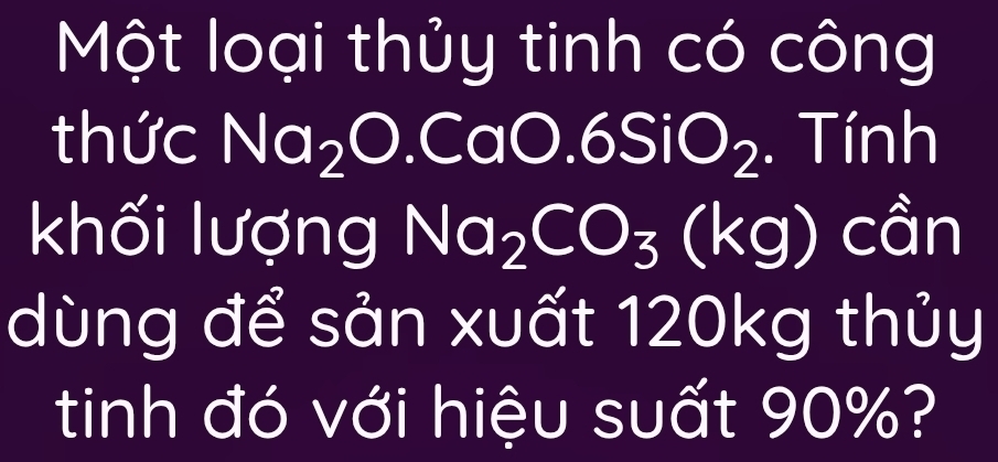 Một loại thủy tinh có công 
thức Na_2O.CaO.6SiO_2.Tinh
khối lượng Na_2CO_3(kg)chat an
dùng để sản xuất 120kg thủy 
tinh đó với hiệu suất 90%?