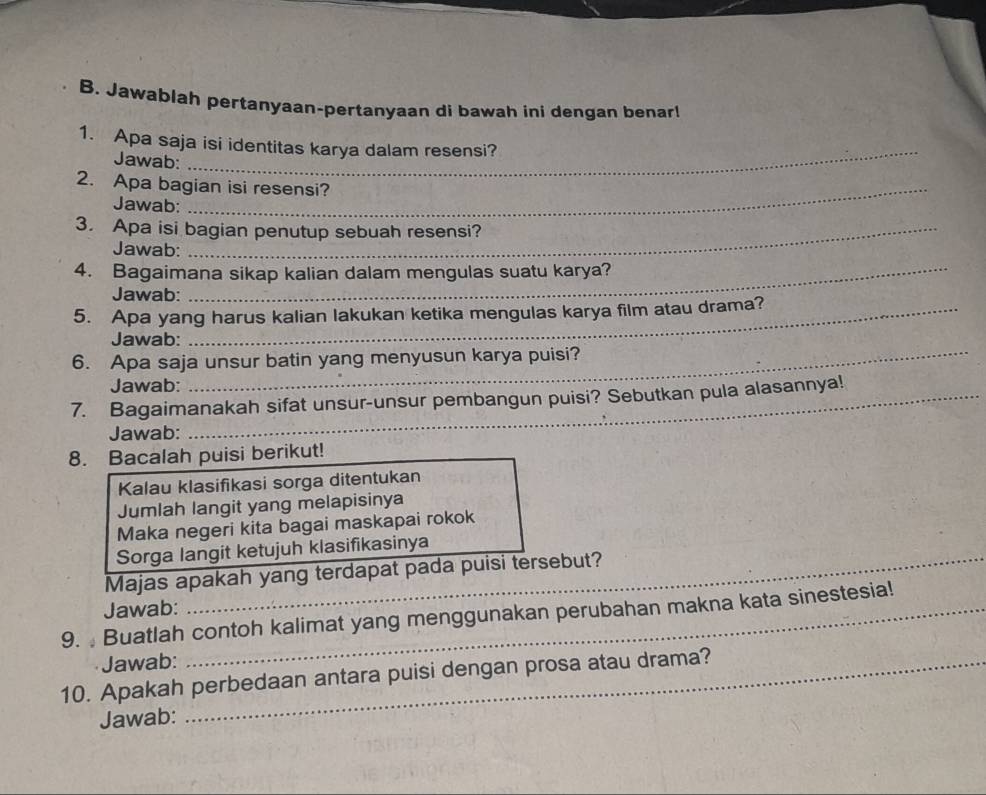 Jawablah pertanyaan-pertanyaan di bawah ini dengan benar! 
_ 
1. Apa saja isi identitas karya dalam resensi? 
Jawab: 
2. Apa bagian isi resensi? 
Jawab: 
3. Apa isi bagian penutup sebuah resensi? 
Jawab: 
4. Bagaimana sikap kalian dalam mengulas suatu karya? 
Jawab: 
5. Apa yang harus kalian lakukan ketika mengulas karya film atau drama? 
Jawab: 
6. Apa saja unsur batin yang menyusun karya puisi? 
Jawab: 
7. Bagaimanakah sifat unsur-unsur pembangun puisi? Sebutkan pula alasannya! 
Jawab: 
8. Bacalah puisi berikut! 
Kalau klasifikasi sorga ditentukan 
Jumlah langit yang melapisinya 
Maka negeri kita bagai maskapai rokok 
Sorga langit ketujuh klasifikasinya 
Majas apakah yang terdapat pada puisi tersebut? 
Jawab: 
9. Buatlah contoh kalimat yang menggunakan perubahan makna kata sinestesia! 
Jawab: 
10. Apakah perbedaan antara puisi dengan prosa atau drama? 
Jawab: