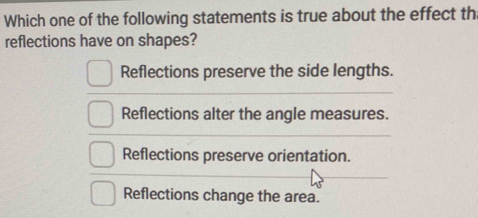 Which one of the following statements is true about the effect th
reflections have on shapes?
Reflections preserve the side lengths.
Reflections alter the angle measures.
Reflections preserve orientation.
Reflections change the area.