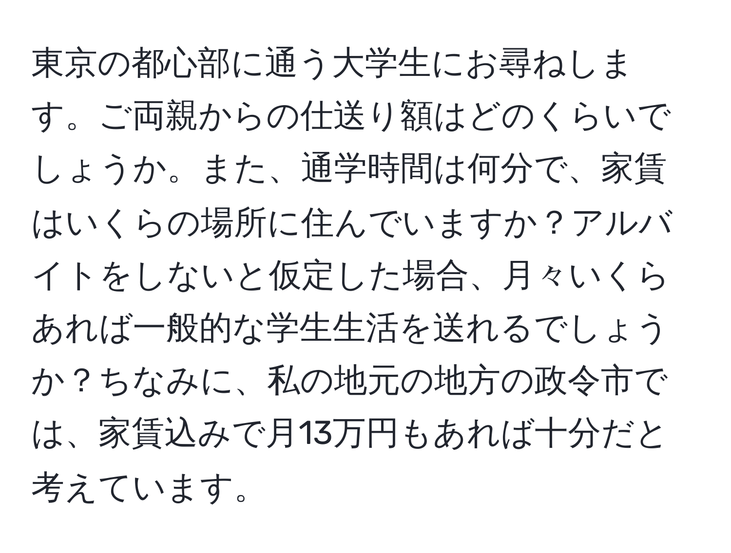 東京の都心部に通う大学生にお尋ねします。ご両親からの仕送り額はどのくらいでしょうか。また、通学時間は何分で、家賃はいくらの場所に住んでいますか？アルバイトをしないと仮定した場合、月々いくらあれば一般的な学生生活を送れるでしょうか？ちなみに、私の地元の地方の政令市では、家賃込みで月13万円もあれば十分だと考えています。