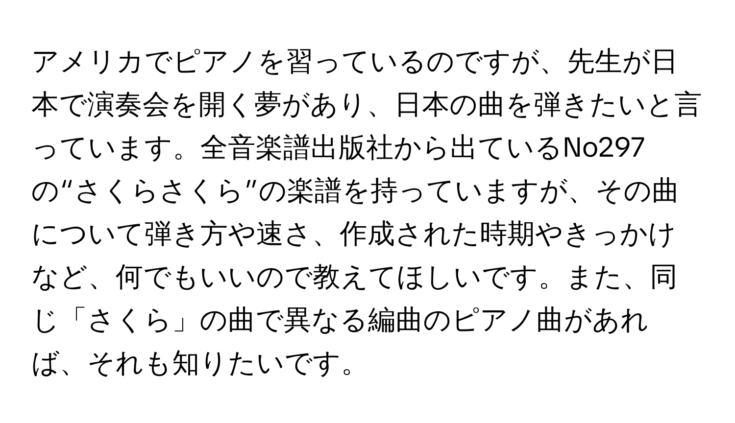 アメリカでピアノを習っているのですが、先生が日本で演奏会を開く夢があり、日本の曲を弾きたいと言っています。全音楽譜出版社から出ているNo297の“さくらさくら”の楽譜を持っていますが、その曲について弾き方や速さ、作成された時期やきっかけなど、何でもいいので教えてほしいです。また、同じ「さくら」の曲で異なる編曲のピアノ曲があれば、それも知りたいです。