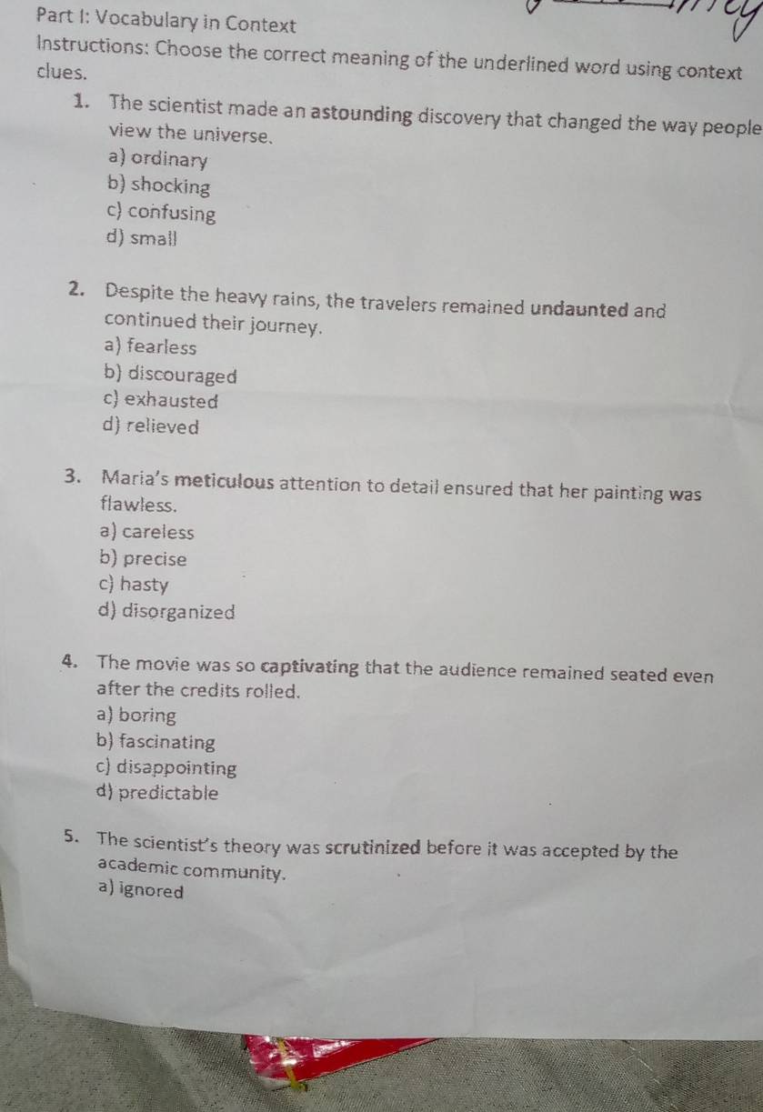 Vocabulary in Context
Instructions: Choose the correct meaning of the underlined word using context
clues.
1. The scientist made an astounding discovery that changed the way people
view the universe.
a) ordinary
b) shocking
c) confusing
d) small
2. Despite the heavy rains, the travelers remained undaunted and
continued their journey.
a) fearless
b) discouraged
c) exhausted
d) relieved
3. Maria’s meticulous attention to detail ensured that her painting was
flawless.
a) careless
b) precise
c) hasty
d) disorganized
4. The movie was so captivating that the audience remained seated even
after the credits rolled.
a) boring
b) fascinating
c) disappointing
d) predictable
5. The scientist's theory was scrutinized before it was accepted by the
academic community.
a) ignored