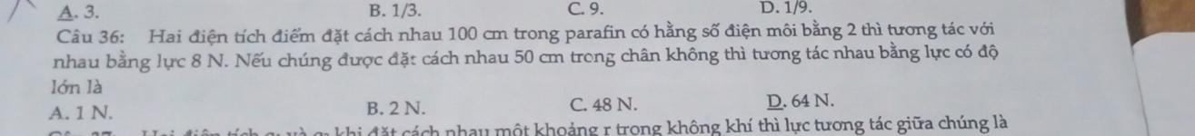 A. 3. B. 1/3. C. 9. D. 1/9.
Câu 36: Hai điện tích điểm đặt cách nhau 100 cm trong parafin có hằng số điện môi bằng 2 thì tương tác với
nhau bằng lực 8 N. Nếu chúng được đặt cách nhau 50 cm trong chân không thì tương tác nhau bằng lực có độ
lớn là
A. 1 N. B. 2 N. C. 48 N. D. 64 N.
c ặt cách nhau một khoảng r trong không khí thì lực tương tác giữa chúng là