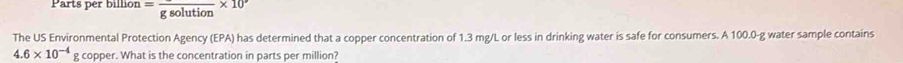 Parts per billio^(11) =frac gsolution* 10°
The US Environmental Protection Agency (EPA) has determined that a copper concentration of 1.3 mg/L or less in drinking water is safe for consumers. A 100.0-g water sample contains
4.6* 10^(-4) g copper. What is the concentration in parts per million?