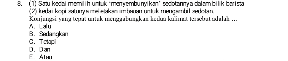 (1) Satu kedai memilih untuk ‘menyembunyikan’ sedotannya dalam bilik barista
(2) kedai kopi satunya meletakan imbauan untuk mengambil sedotan.
Konjungsi yang tepat untuk menggabungkan kedua kalimat tersebut adalah …
A. Lalu
B. Sedangkan
C. Tetapi
D. D an
E. Atau