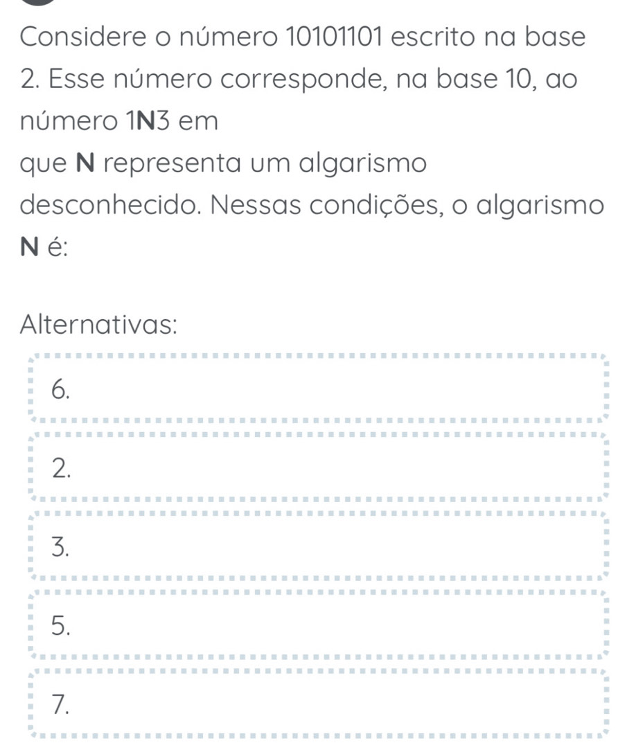 Considere o número 10101101 escrito na base
2. Esse número corresponde, na base 10, ao
número 1N3 em
que N representa um algarismo
desconhecido. Nessas condições, o algarismo
N é:
Alternativas:
6.
2.
3.
5.
7.