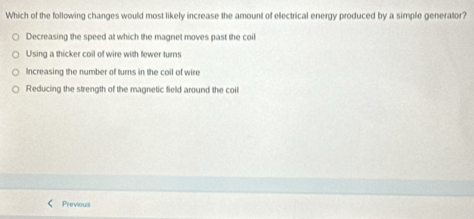 Which of the following changes would most likely increase the amount of electrical energy produced by a simple generator?
Decreasing the speed at which the magnet moves past the coil
Using a thicker coil of wire with fewer turns
Increasing the number of turns in the coil of wire
Reducing the strength of the magnetic field around the coil
Previous