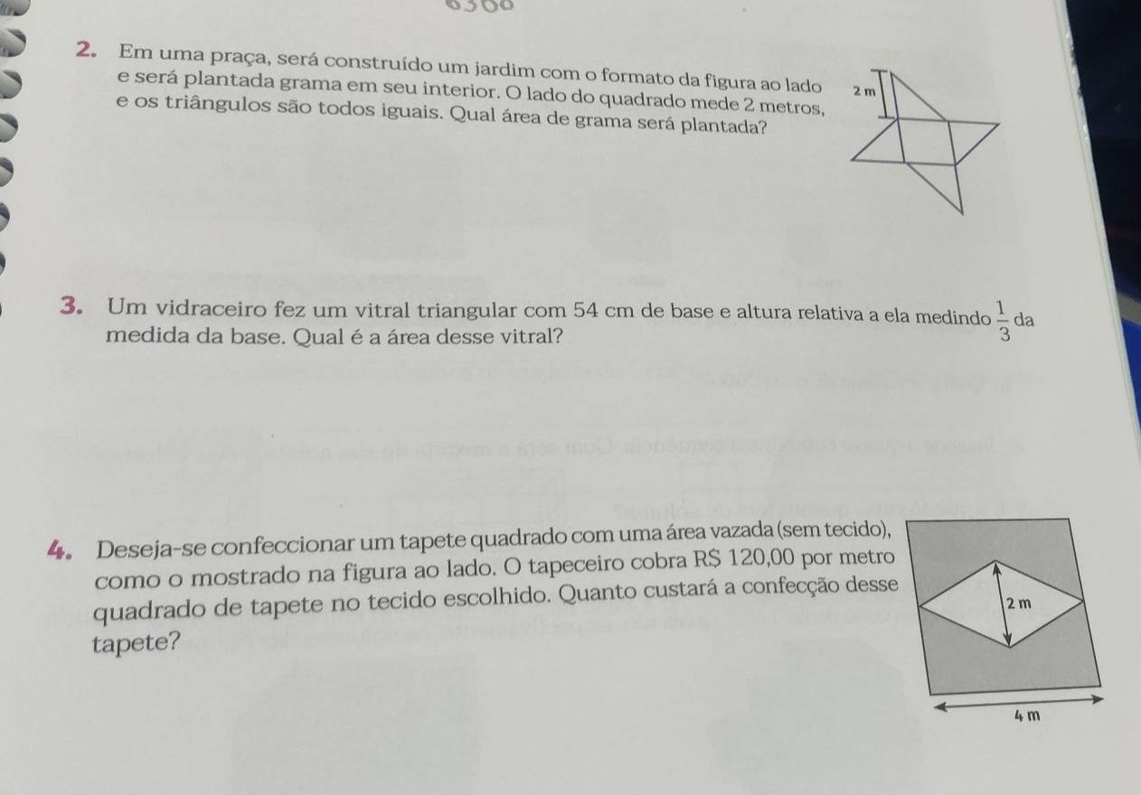 Em uma praça, será construído um jardim com o formato da figura ao lado 
e será plantada grama em seu interior. O lado do quadrado mede 2 metros, 
e os triângulos são todos iguais. Qual área de grama será plantada? 
3. Um vidraceiro fez um vitral triangular com 54 cm de base e altura relativa a ela medindo  1/3  da 
medida da base. Qual é a área desse vitral? 
4. Deseja-se confeccionar um tapete quadrado com uma área vazada (sem tecido), 
como o mostrado na figura ao lado. O tapeceiro cobra R$ 120,00 por metro 
quadrado de tapete no tecido escolhido. Quanto custará a confecção desse 
tapete?