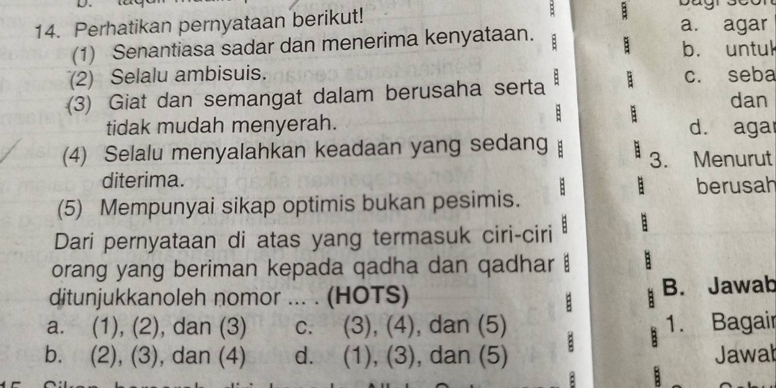 Perhatikan pernyataan berikut! a. agar
(1) Senantiasa sadar dan menerima kenyataan. : a
b. untul
(2) Selalu ambisuis. c. seba
(3) Giat dan semangat dalam berusaha serta A
B
:
dan
tidak mudah menyerah. d. aga
(4) Selalu menyalahkan keadaan yang sedang
3. Menurut
diterima.
: berusah
(5) Mempunyai sikap optimis bukan pesimis.
Dari pernyataan di atas yang termasuk ciri-ciri
orang yang beriman kepada qadha dan qadhar
ditunjukkanoleh nomor ... . (HOTS) B. Jawab
a. (1), (2), dan (3) c. (3), (4), dan (5) 1. Bagair
b. (2), (3), dan (4) d. (1), (3), dan (5) Jawab
: