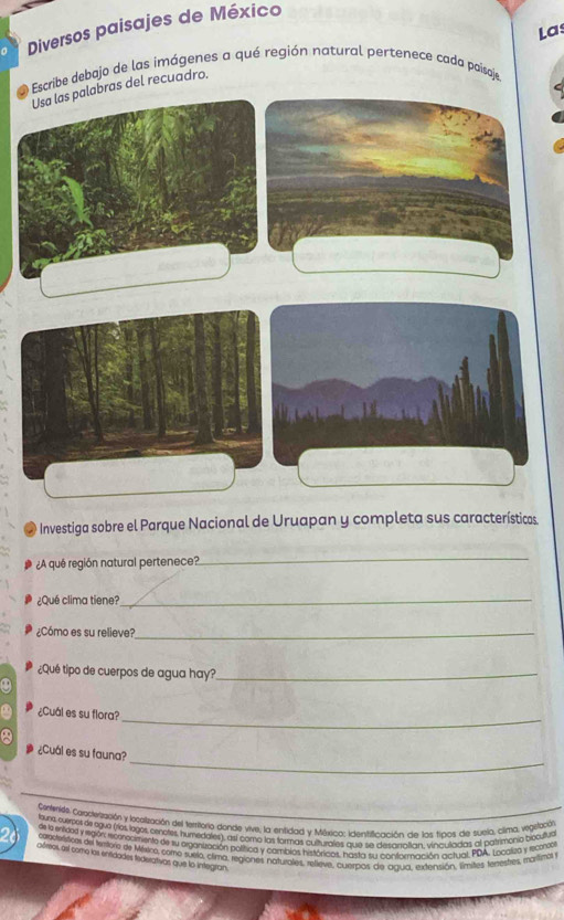 Las 
0 Diversos paisajes de México 
a Escribe debajo de las imágenes a qué región natural pertenece cada poisaje 
Usa las palabras del recuadro. 
O Investiga sobre el Parque Nacional de Uruapan y completa sus características. 
¿A qué región natural pertenece? 
_ 
¿Qué clima tiene?_ 
¿Cómo es su relieve?_ 
¿Qué tipo de cuerpos de agua hay?_ 
_ 
¿Cuál es su flora? 
_ 
¿Cuál es su fauna? 
Ceremide. Canceización y localización del territorio donde vive, la entidad y México: identificación de los tipos de sueja, clima, vegistación 
touna cverpos de eguo (ríos logos, cenores, humedales), así comó las formas culturales que se desarralian, viniculladas al batrimonio bobutua 
as la intidos y idón momocmente de su organuzación política y cambios históricos, hasta su conformación actual PDA. Localea y rcote 
caactriscos del tertoro de México, como suelo, clima, regiones naturales, relleve, cuerpos de agua, extensión, límites, teestes márifiral 
afrrios, esl como los entidades tederativas que lo integran.