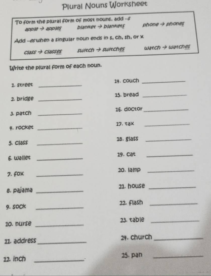 Plural Nouns Worksheet
To form the plural form of most nouns, add --s
apple → apples blanket → blankets phone → phones
Add --eswhen a singular noun ends in s, ch, sh, or x
Class → classes switch → switches Watch → watches
Write the plural form of each noun.
1. street _14. couch_
2. bridge _15. bread_
3. patch _16. doctor_
4. rocket _17. tax_
5. Class _18. glass_
6. Wallet _19. Cat_
20.lamp_
7, fox_
21. house_
s. pajama_
9. SOCK _22. Flash_
23. table_
10. nurse_
11. address _24. church_
12. inch_
`
25. pan_