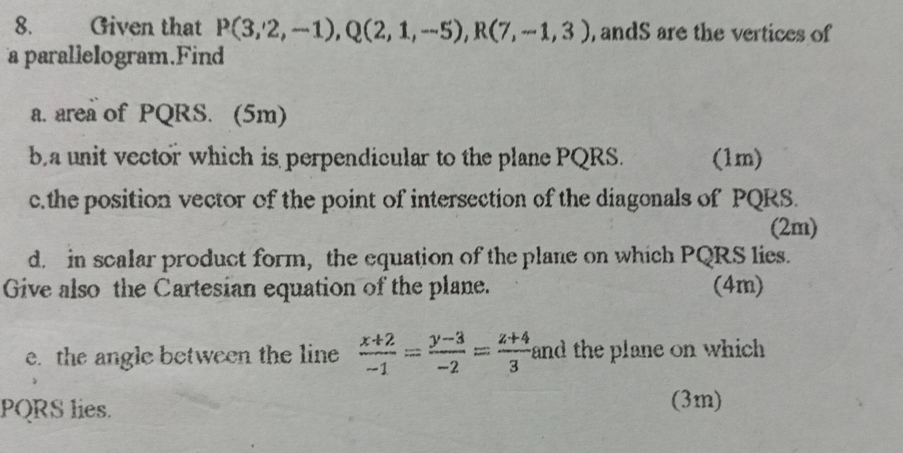 Given that P(3,2,-1), Q(2,1,-5), R(7,-1,3) , andS are the vertices of 
a parallelogram.Find 
a. area of PQRS. (5m) 
ba unit vector which is perpendicular to the plane PQRS. (1m) 
c.the position vector of the point of intersection of the diagonals of PQRS. 
(2m) 
d. in scalar product form, the equation of the plane on which PQRS lies. 
Give also the Cartesian equation of the plane. (4m) 
e. the angle between the line  (x+2)/-1 = (y-3)/-2 = (z+4)/3  and the plane on which
PQRS lies. (3m)