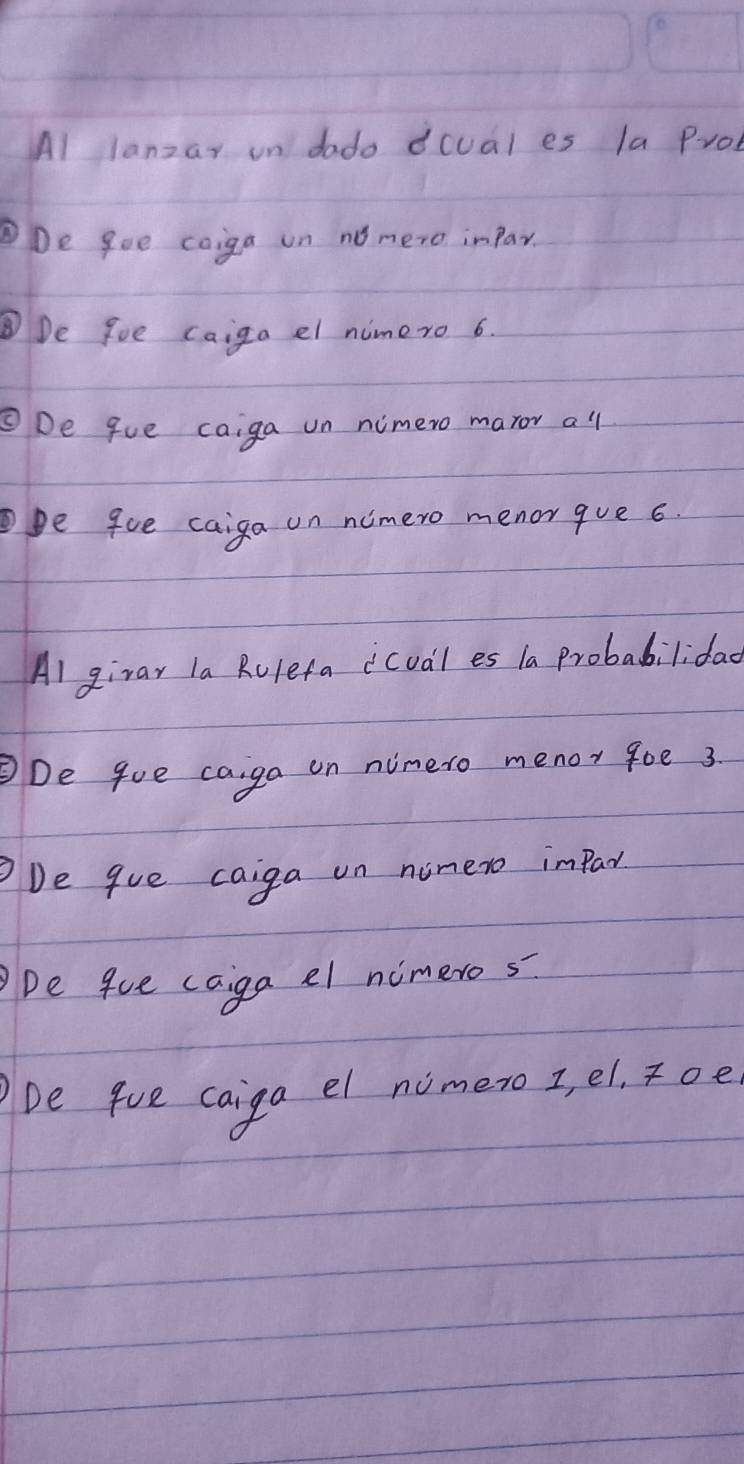 Al lanzar on dado dcual es la Prol 
De gee coiga on no mero impar. 
De foe caiga el nimero 6. 
ODe gue caiga un nimero maror all 
pe 9ue caiga on nimero menor que 6. 
Al girar la Rulefa icual es la Probabilidao 
De goe caiga on ninero menor goe 3. 
De que caiga on ninero impar 
De gue caga el nimeros 
be fue caiga el nomero I, el, Toe