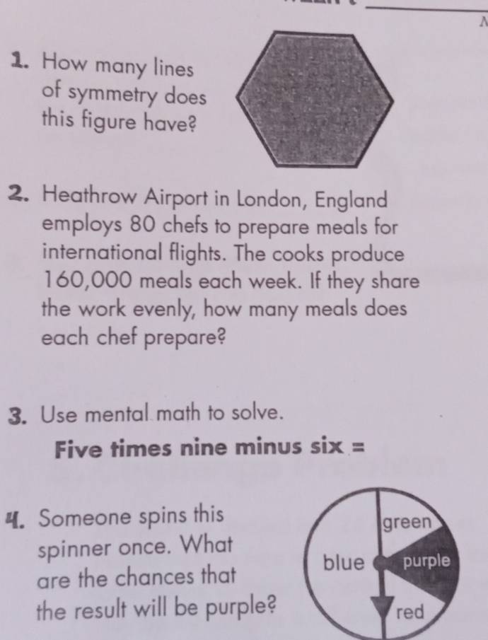 How many lines 
of symmetry does 
this figure have? 
2. Heathrow Airport in London, England 
employs 80 chefs to prepare meals for 
international flights. The cooks produce
160,000 meals each week. If they share 
the work evenly, how many meals does 
each chef prepare? 
3. Use mental math to solve. 
Five times nine minus six = 
4. Someone spins this 
spinner once. What 
are the chances that 
the result will be purple?