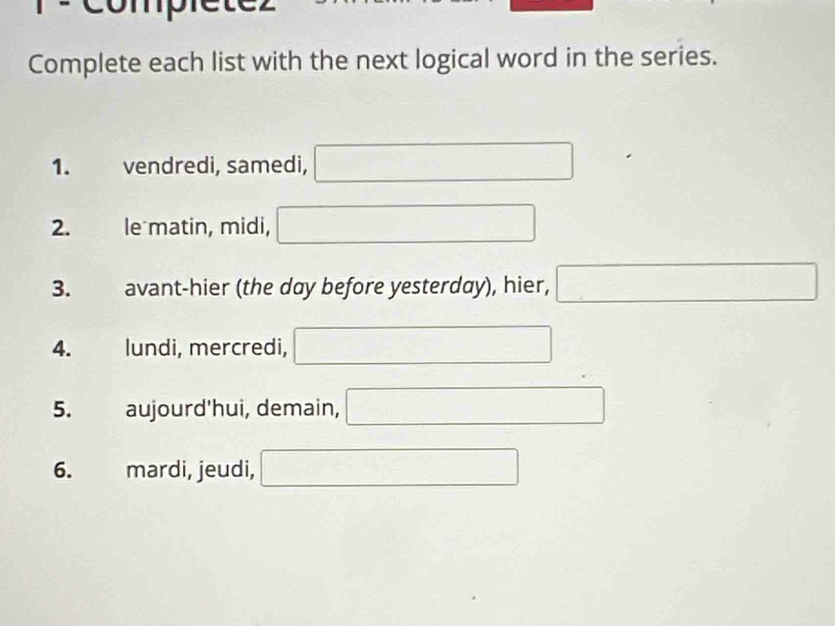 compietcz 
Complete each list with the next logical word in the series. 
1. vendredi, samedi, □ 
2. le matin, midi, □ 
3. avant-hier (the day before yesterday), hier, □ 
4. lundi, mercredi, □
5. aujourd'hui, demain, □ 
6. mardi, jeudi, □