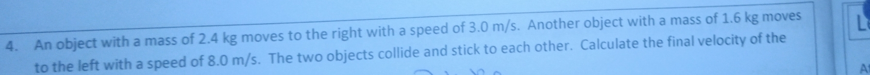 An object with a mass of 2.4 kg moves to the right with a speed of 3.0 m/s. Another object with a mass of 1.6 kg moves 
to the left with a speed of 8.0 m/s. The two objects collide and stick to each other. Calculate the final velocity of the 
A