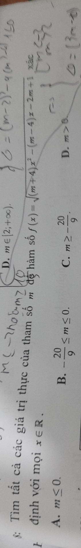 D. m∈ [2;+∈fty ). 
8: Tìm tất cả các giá trị thực của tham số m đệ hàm số f(x)=sqrt((m+4)x^2-(m-4)x-2m+1) xác
định với mọi x∈ R.
A. m≤ 0. - 20/9 ≤ m≤ 0. 
B.
C. m≥ - 20/9 .
D. m>0.