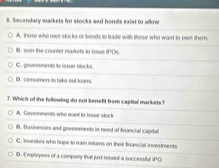 Secondary markets for stocks and bonds exist to allow
A. those who own stocks or bonds to trade with those who want to own them.
B、 over-the-counter markets to issue IPOs.
C. governments to issue stocks.
D. consumers to take out loans.
7. Which of the following do not benefit from capital markets?
A. Governments who want to issue stock
B. Businesses and governments in need of financial capital
C. Investors who hope to earn returns on their financial investments
D. Employees of a company that just issued a successful IPO