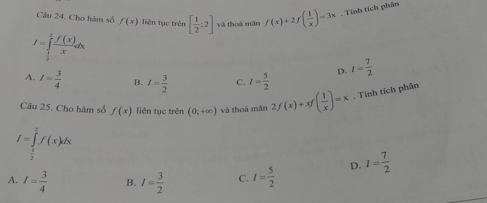 Cho hàm số f(x) liên tục trên [ 1/2 ;2] và thoả mãn f(x)+2f( 1/x )=3x. Tính tích phân
I=∈tlimits _ 1/2 ^2 f(x)/x dx
A. I= 3/4 
D. I= 7/2 
B. I= 3/2  I= 5/2 
C.
Câu 25. Cho hàm số f(x) liên tục trên (0;+∈fty ) và thoả mãn 2f(x)+xf( 1/x )=x. Tính tích phân
I=∈tlimits _ 1/2 ^2f(x)dx
D. I= 7/2 
A. I= 3/4  I= 3/2 
B.
C. I= 5/2 