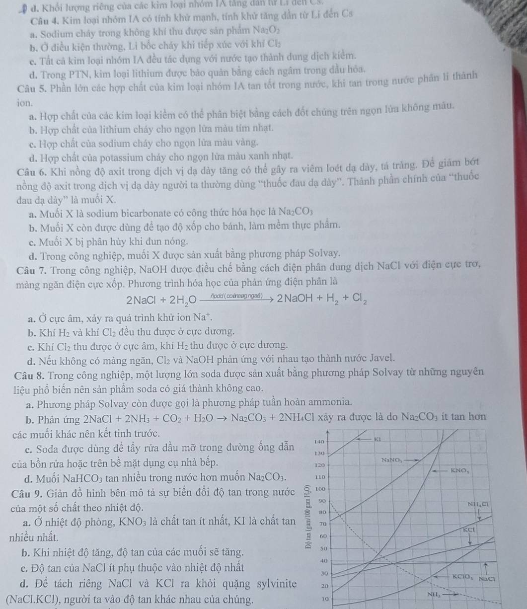 d. Khổi lượng riêng của các kim loại nhóm IA tăng dân lử Li đến Cs
Câu 4. Kim loại nhóm IA có tính khử mạnh, tính khử tăng dẫn từ Li đến Cs
a. Sodium chảy trong không khí thu được sản phẩm Na_2O_2
b. Ở điều kiện thường, Li bốc cháy khi tiếp xúc với khí Cl₂
c. Tất cã kim loại nhóm IA đều tác dụng với nước tạo thành dung dịch kiểm.
d. Trong PTN, kim loại lithium được bảo quản bằng cách ngâm trong dầu hỏa.
Câu 5. Phần lớn các hợp chất của kim loại nhóm IA tan tốt trong nước, khi tan trong nước phân li thành
ion.
a. Hợp chất của các kim loại kiểm có thể phân biệt bằng cách đốt chúng trên ngọn lửa không mâu.
b. Hợp chất của lithium cháy cho ngọn lửa màu tím nhạt.
c. Hợp chất của sodium cháy cho ngọn lửa màu vàng.
d. Hợp chất của potassium cháy cho ngọn lửa màu xanh nhạt.
Câu 6. Khi nồng độ axit trong dịch vị dạ dày tăng có thể gây ra viêm loét dạ dày, tá tràng. Để giám bớt
nồng độ axit trong dịch vị đạ dày người ta thường dùng “thuốc đau dạ dày”. Thành phần chính của “thuốc
đau dạ dày” là muối X.
a. Muối X là sodium bicarbonate có công thức hóa học là Na_2CO_3
b. Muối X còn được dùng đề tạo độ xốp cho bánh, làm mềm thực phẩm.
e. Muối X bị phân hủy khi đun nóng.
d. Trong công nghiệp, muối X được sản xuất bằng phương pháp Solvay.
Câu 7. Trong công nghiệp, NaOH được điều chế bằng cách điện phân dung dịch NaCl với điện cực trơ,
màng ngăn điện cực xốp. Phương trình hóa học của phản ứng điện phân là
2NaCl+2H_2Oxrightarrow npdd(coinagngad)2NaOH+H_2+Cl_2
a. Ở cực âm, xảy ra quá trình khử ion Na^+.
b. Khí H_2 và khí Cl_2 đều thu được ở cực dương.
c. Khí Cl_2 thu được ở cực âm, khí H_2 thu được ở cực dương.
d. Nếu không có màng ngăn, Cl₂ và NaOH phản ứng với nhau tạo thành nước Javel.
Câu 8. Trong công nghiệp, một lượng lớn soda được sản xuất bằng phương pháp Solvay từ những nguyên
liệu phổ biến nên sản phẩm soda có giá thành không cao.
a. Phương pháp Solvay còn được gọi là phương pháp tuần hoàn ammonia.
b. Phản ứng 2NaCl+2NH_3+CO_2+H_2Oto Na_2CO_3+2NH_4Cl xảy ra được là do Na_2CO_3 it tan hon
các muối khác nên kết tinh trước.
c. Soda được dùng để tấy rửa dầu mỡ trong đường ống dẫn
của bồn rửa hoặc trên bề mặt dụng cụ nhà bếp. 
d. Muối NaHCO_3 tan nhiều trong nước hơn muốn Na_2CO_3.
Câu 9. Giản đồ hình bên mô tả sự biến đổi độ tan trong nước
của một số chất theo nhiệt độ.
a. Ở nhiệt độ phòng, KNO_3 là chất tan ít nhất, KI là chất tan
nhiều nhất. 
b. Khi nhiệt độ tăng, độ tan của các muối sẽ tăng.
c. Độ tan của NaCl ít phụ thuộc vào nhiệt độ nhất
d. Để tách riêng NaCl và KCl ra khỏi quặng sylvinite
(NaCl.KCl), người ta vào độ tan khác nhau của chúng.
10