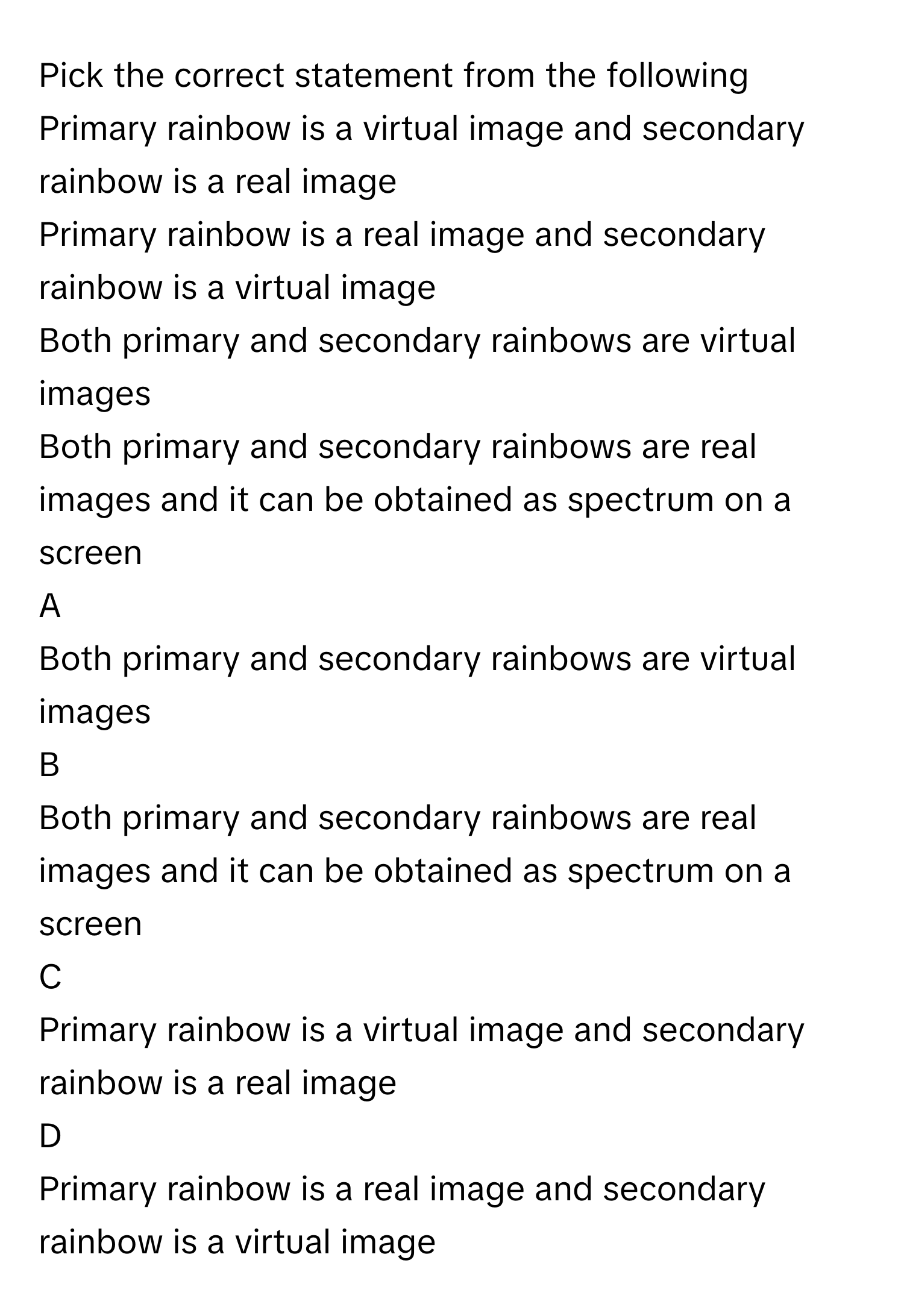 Pick the correct statement from the following 
Primary rainbow is a virtual image and secondary rainbow is a real image

Primary rainbow is a real image and secondary rainbow is a virtual image 

Both primary and secondary rainbows are virtual images

Both primary and secondary rainbows are real images and it can be obtained as spectrum on a screen


A  
Both primary and secondary rainbows are virtual images
 


B  
Both primary and secondary rainbows are real images and it can be obtained as spectrum on a screen
 


C  
Primary rainbow is a virtual image and secondary rainbow is a real image
 


D  
Primary rainbow is a real image and secondary rainbow is a virtual image