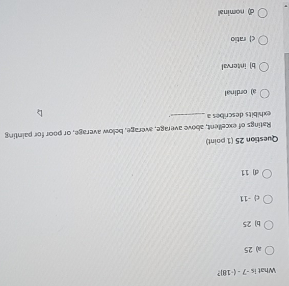 What is -7-(-18)
a) 25
b) 25
c) -11
d) 11
Question 25 (1 point)
Ratings of excellent, above average, average, below average, or poor for painting
exhibits describes a _.
a) ordinal
b) interval
c) ratio
d) nominal