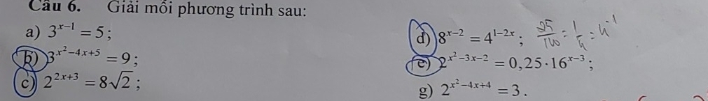 Cầu 6. Giải mỗi phương trình sau: 
a) 3^(x-1)=5; 
d) 8^(x-2)=4^(1-2x)
3^(x^2)-4x+5=9; 
e) 2^(x^2)-3x-2=0,25· 16^(x-3) : 
c) 2^(2x+3)=8sqrt(2); 
g) 2^(x^2)-4x+4=3.