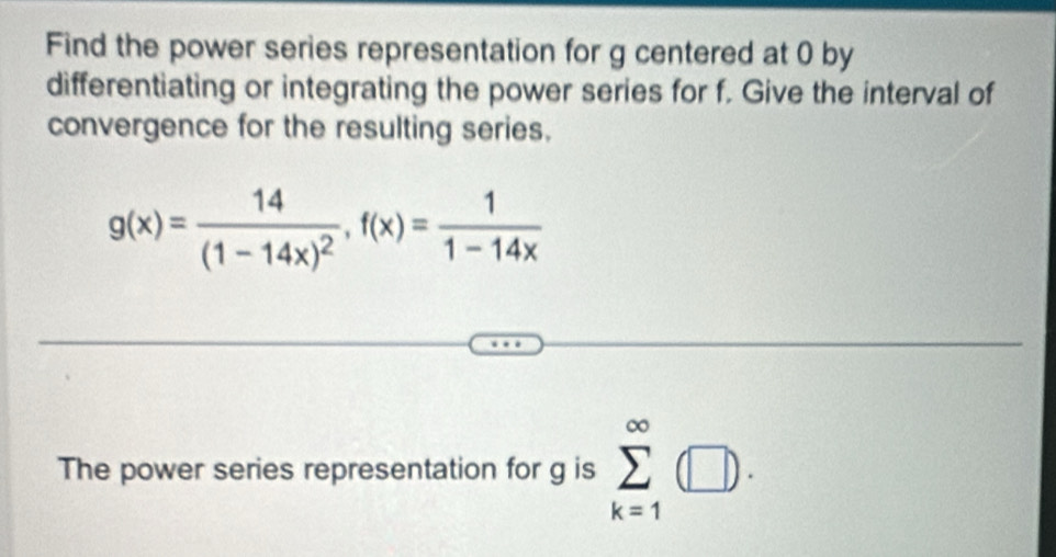 Find the power series representation for g centered at 0 by 
differentiating or integrating the power series for f. Give the interval of 
convergence for the resulting series.
g(x)=frac 14(1-14x)^2, f(x)= 1/1-14x 
The power series representation for g is sumlimits _(k=1)^(∈fty)(□ ).