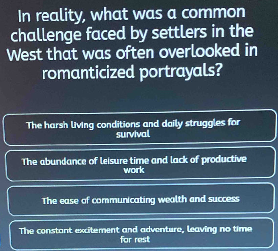 In reality, what was a common
challenge faced by settlers in the
West that was often overlooked in
romanticized portrayals?
The harsh living conditions and daily struggles for
survival
The abundance of leisure time and lack of productive
work
The ease of communicating wealth and success
The constant excitement and adventure, leaving no time
for rest