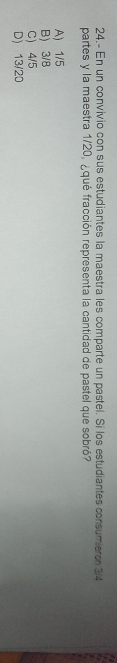 24.- En un convivio con sus estudiantes la maestra les comparte un pastel. Si los estudiantes consumiero 3/4
partes y la maestra 1/20, ¿qué fracción representa la cantidad de pastel que sobró?
A) 1/5
B 3/8
C) 4/5
D) 13/20