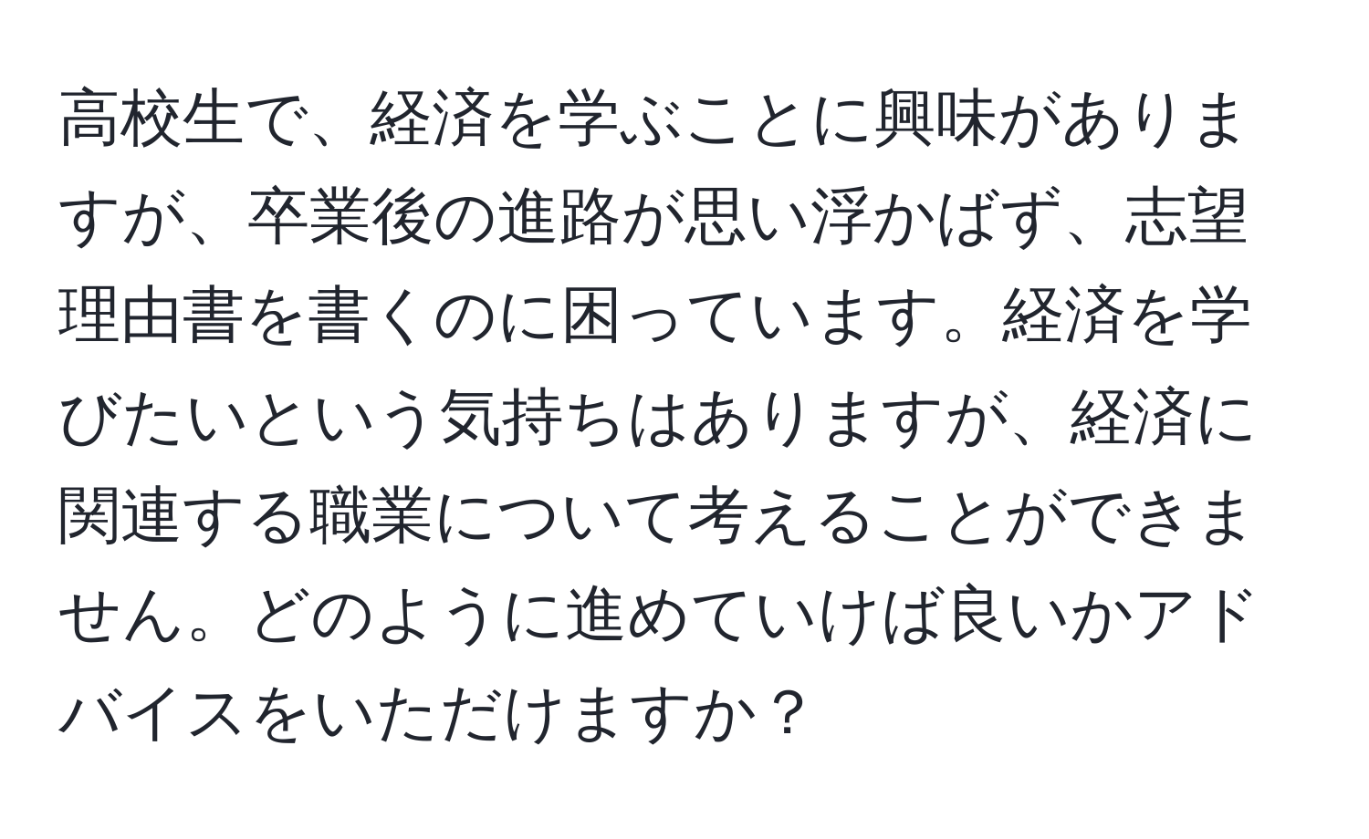 高校生で、経済を学ぶことに興味がありますが、卒業後の進路が思い浮かばず、志望理由書を書くのに困っています。経済を学びたいという気持ちはありますが、経済に関連する職業について考えることができません。どのように進めていけば良いかアドバイスをいただけますか？