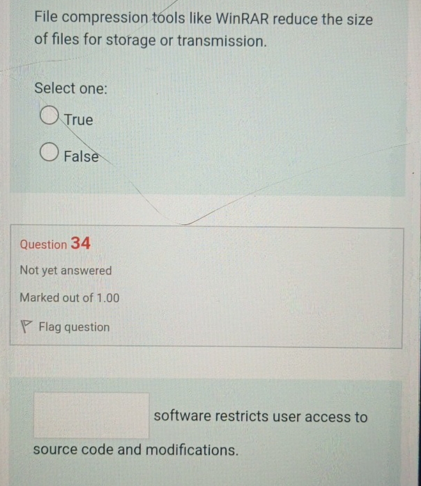 File compression tools like WinRAR reduce the size
of files for storage or transmission.
Select one:
True
False
Question 34
Not yet answered
Marked out of 1.00
Flag question
software restricts user access to
source code and modifications.