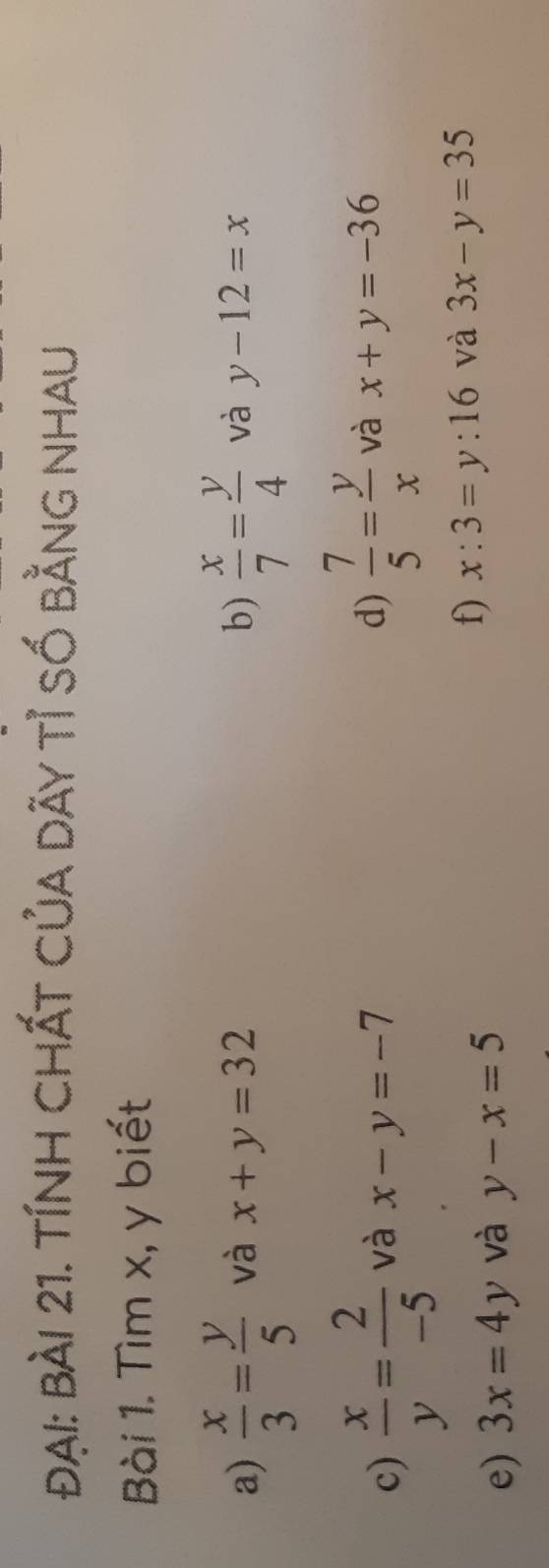 Đại: bài 21. tính CHất Của dãy tỉ số bằng nhau 
Bài 1. Tìm x, y biết 
a)  x/3 = y/5  và x+y=32 b)  x/7 = y/4  và y-12=x
d)  7/5 = y/x 
c)  x/y = 2/-5  và x-y=-7 và x+y=-36
f) x:3=y:16 và 
e) 3x=4y và y-x=5 3x-y=35