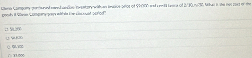 Glenn Company purchased merchandise inventory with an invoice price of $9,000 and credit terms of 2/10, n/30. What is the net cost of the
goods if Glenn Company pays within the discount period?
○ 58.280
$8.820
58.100
$9.000