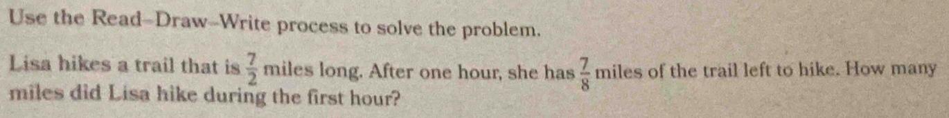 Use the Read-Draw-Write process to solve the problem. 
Lisa hikes a trail that is  7/2  miles long. After one hour, she has  7/8  miles of the trail left to hike. How many
miles did Lisa hike during the first hour?