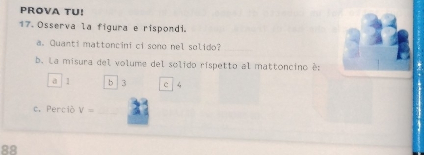 PROVA TU!
17 Osserva la figura e rispondi.
a. Quanti mattoncini ci sono nel solido?_
b. La misura del volume del solido rispetto al mattoncino è:
a 1 b 3 C 4
c. Perciò V= _
88