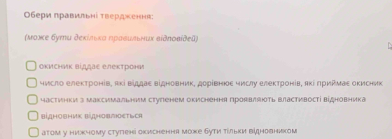 Обери πравильні Τвердження: 
(Μοжκе бути деκίльκα ηравильних відποвίдеῦ) 
окисник віллае електрони 
число електронів, які віддае відновник, дорівнюе числу електронів, яΚί πриймаΕ оΚисник 
частинки з максимальним стуленем окиснення πроявляють властивості відновника 
ΒідΗовΗиΚ ΒідΗоΒлΙΕться 
атом у нижчому ступені окиснення може бути Τίльки відновником