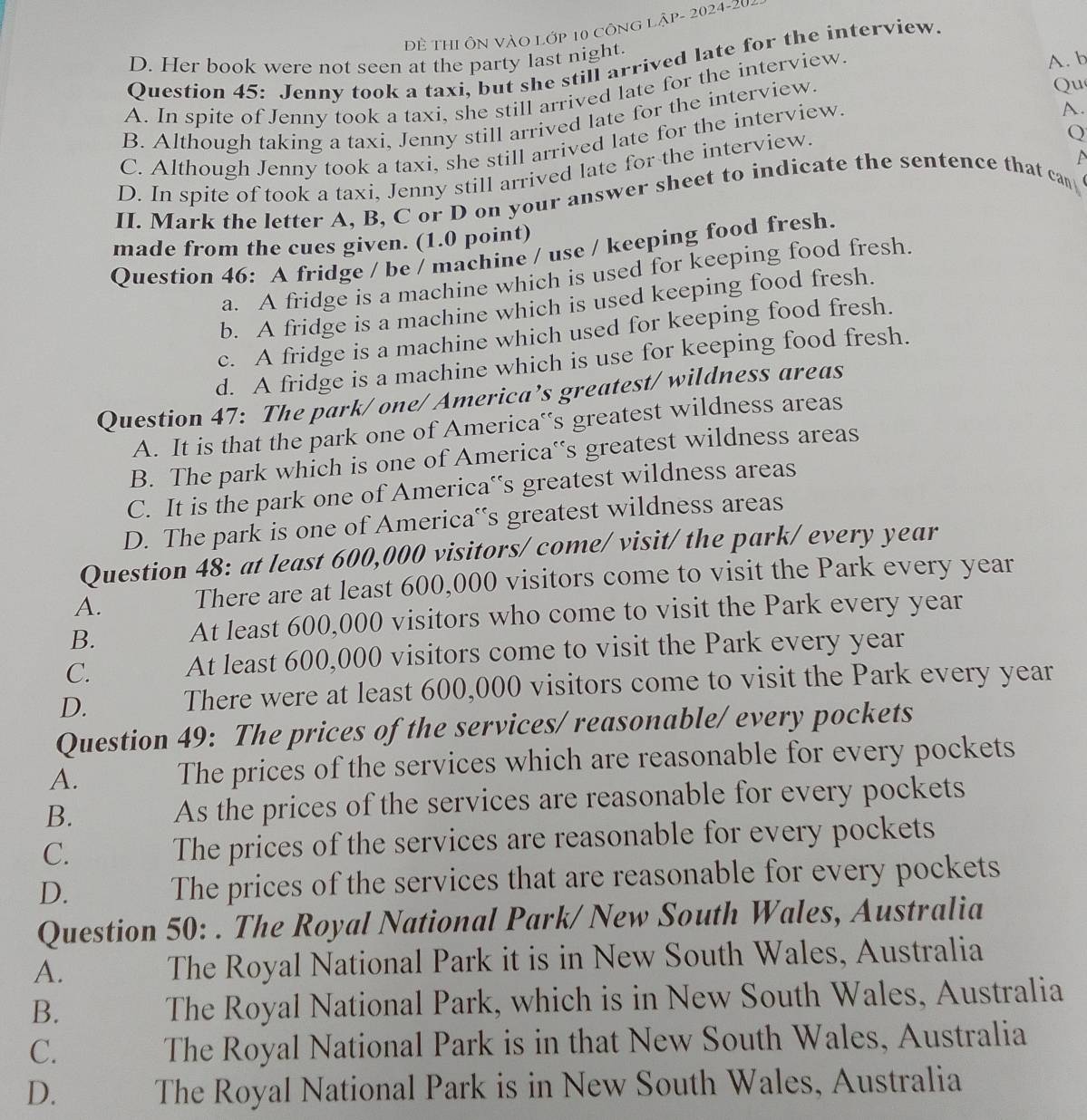 Đề ThI Ôn VÀo Lớp 10 công lập- 2024-20-
D. Her book were not seen at the party last night.
A. b
Question 45: Jenny took a taxi, but she still arrived late for the interview.
Qu
A. In spite of Jenny took a taxi, she still arrived late for the interview.
B. Although taking a taxi, Jenny still arrived late for the interview.
C. Although Jenny took a taxi, she still arrived late for the interview.
A.
D. In spite of took a taxi, Jenny still arrived late for the interview.
Q
II. Mark the letter A, B, C or D on your answer sheet to indicate the sentence that can
made from the cues given. (1.0 point)
Question 46: A fridge / be / machine / use / keeping food fresh.
a. A fridge is a machine which is used for keeping food fresh.
b. A fridge is a machine which is used keeping food fresh.
c. A fridge is a machine which used for keeping food fresh.
d. A fridge is a machine which is use for keeping food fresh.
Question 47: The park/ one/America’s greatest/ wildness areas
A. It is that the park one of America‘s greatest wildness areas
B. The park which is one of America‘s greatest wildness areas
C. It is the park one of America‘s greatest wildness areas
D. The park is one of America's greatest wildness areas
Question 48: at least 600,000 visitors/ come/ visit/ the park/ every year
A. There are at least 600,000 visitors come to visit the Park every year
B. At least 600,000 visitors who come to visit the Park every year
C. At least 600,000 visitors come to visit the Park every year
D. There were at least 600,000 visitors come to visit the Park every year
Question 49: The prices of the services/ reasonable/ every pockets
A. The prices of the services which are reasonable for every pockets
B. As the prices of the services are reasonable for every pockets
C. The prices of the services are reasonable for every pockets
D. The prices of the services that are reasonable for every pockets
Question 50: . The Royal National Park/ New South Wales, Australia
A. The Royal National Park it is in New South Wales, Australia
B. The Royal National Park, which is in New South Wales, Australia
C.
The Royal National Park is in that New South Wales, Australia
D. The Royal National Park is in New South Wales, Australia