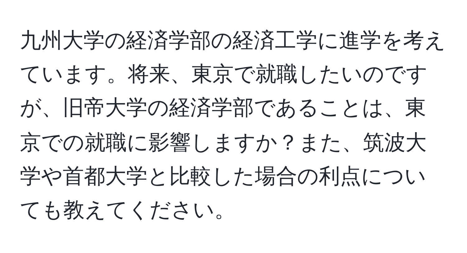 九州大学の経済学部の経済工学に進学を考えています。将来、東京で就職したいのですが、旧帝大学の経済学部であることは、東京での就職に影響しますか？また、筑波大学や首都大学と比較した場合の利点についても教えてください。