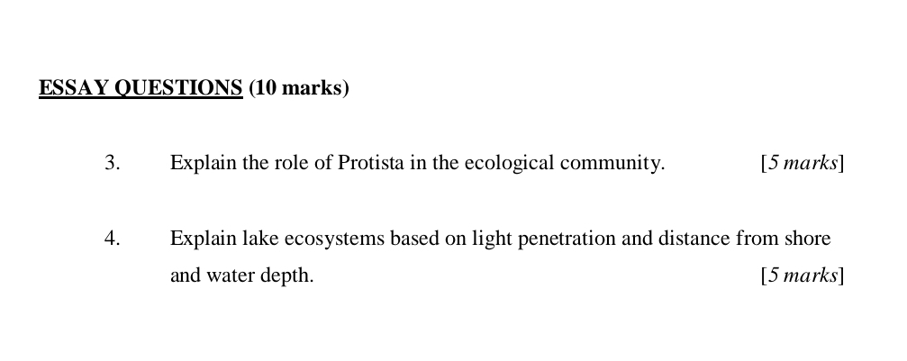 ESSAY QUESTIONS (10 marks) 
3. Explain the role of Protista in the ecological community. [5 marks] 
4. Explain lake ecosystems based on light penetration and distance from shore 
and water depth. [5 marks]