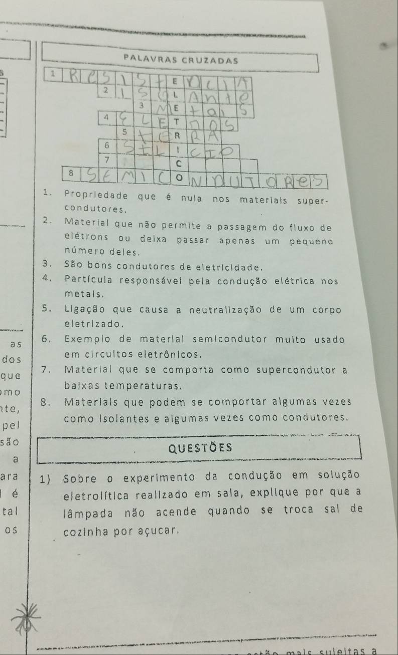 PaLavraS CRüzaDas 
a 1
E
2
3 E
4
T
5 R
6
7
C
8
1. Propriedade que é nula nos materlais super- 
condutores. 
2. Material que não permite a passagem do fluxo de 
elétrons ou deixa passar apenas um pequeno 
número deles. 
3. São bons condutores de eletricidade. 
4. Partícula responsável pela condução elétrica nos 
metals. 
5. Ligação que causa a neutralização de um corpo 
eletrizado. 
a s 6. Exemplo de material semicondutor muito usado 
dos em circuitos eletrônicos. 
que 7. Material que se comporta como supercondutor a 
balxas temperaturas. 
mo 
te, 8. Materials que podem se comportar algumas vezes 
pel como Isolantes e algumas vezes como condutores. 
são 
questoes 
a 
a r a 1) Sobre o experimento da condução em solução 
é eletrolítica realizado em sala, explique por que a 
tal lâmpada não acende quando se troca sal de 
o s cozinha por açucar. 
su le l tas a