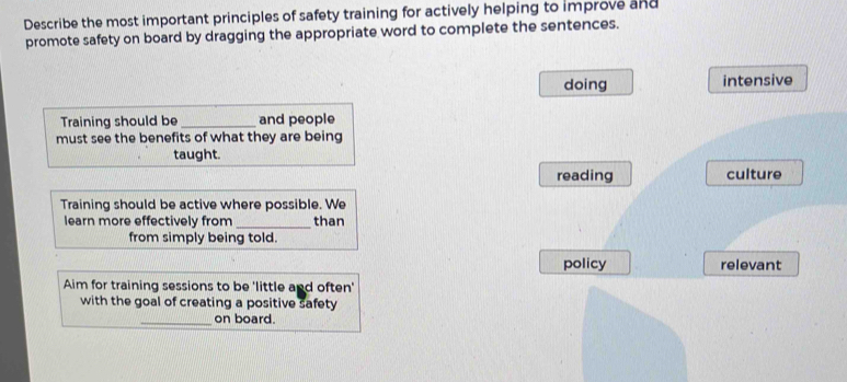 Describe the most important principles of safety training for actively helping to improve and
promote safety on board by dragging the appropriate word to complete the sentences.
doing intensive
Training should be_ and people
must see the benefits of what they are being
taught.
reading culture
Training should be active where possible. We
learn more effectively from _than
from simply being told.
policy relevant
Aim for training sessions to be 'little and often'
with the goal of creating a positive safety
_on board.