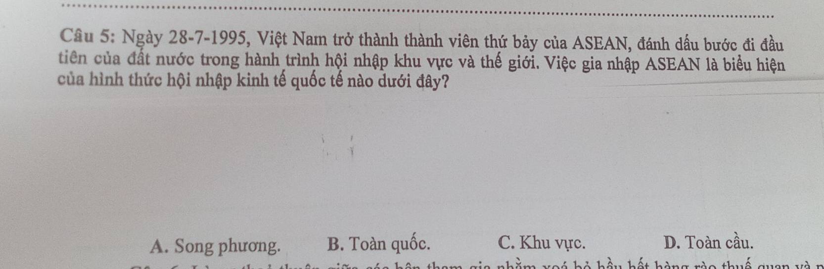 Ngày 28-7-1995, Việt Nam trở thành thành viên thứ bảy của ASEAN, đánh dấu bước đi đầu
tiên của đất nước trong hành trình hội nhập khu vực và thế giới. Việc gia nhập ASEAN là biểu hiện
của hình thức hội nhập kinh tế quốc tế nào dưới đây?
A. Song phương. B. Toàn quốc. C. Khu vực. D. Toàn cầu.
hi li là hết hàng ròo thuế quan và