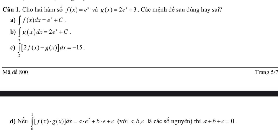 Cho hai hàm số f(x)=e^x và g(x)=2e^x-3. Các mệnh đề sau đúng hay sai?
a) ∈t f(x)dx=e^x+C.
b) ∈t g(x)dx=2e^x+C.
c) ∈tlimits _2^(7[2f(x)-g(x)]dx=-15. 
Mã đề 800 Trang 5/7
d) Nếu ∈tlimits _0^1[f(x)· g(x)]dx=a· e^2)+b· e+c (với a, b,c là các số nguyên) thì a+b+c=0.