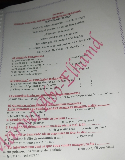 LiLisez le document suivant: puis répondez aux questions Examen 4
RESTAURANT "WAHA"
30, rue El- Salam, Alexandrie - télé : 002511252
Vous invite à déjeuner ou à diner Offre spéciale!
A l’occasion de l'ouverture
Menu spécial un jour par semaine
Réduction pour les groupes et les familles
Attention ! Téléphonez-nous pour réserver votre table
Plat du jour : Du Kabab , du pain =25L.E.
_
c-  une lettre
A) Choisis le bon groupe :
1. Ce document est
a- publicité b- un dialogue_
2. le nom de ce restaurant est
c- Waha
c- trois repas
3. Ce restaurant offre a- El-salam b- Wadi El-Nil
a- un repas b- deux repas
B) Mets Vrai" ou Faux "selon le documene )
1. Ce restaurant offre un dessert dans le plat du jour.
2. On peut téléphoner pour réserver. ( )
3. Chaque semaine, il y a un menu spécial. ( )
C) Complète la phrase suivante selon le document :
le vais au.......... ' Waha'' ikest à ........... ce restaurant vous invite à_ ou
_
II) Qu'est-ce qu'on dit dans les situations suivantes :
1. Tu demandes au vendeur ce que tu veux au magasin, tu dis:_
a- est-ce que tu as du café ? b- êtes-vous prêts ?
_
c- Je voudrais un pantalon !
2. Combien de repas prends-tu par jour :
a- C'est mon repas préféré. b- Je prends trois repas.
3. Le médecin demande à un malade où il a mal, il dit :_
a- où vas-tu ? b- où travailles-tu? c- où as - tu mal ?
4. Ton ami te demande où tu organises la fête; tu dis :_
a- l'organise la fête de mon anniversaire c- Chez moi
b- La fête commence à 7 h. du soir
5. Tu informes ton ami ce que vous voulez manger; tu dis :_
a- du poisson, des frites et de la salade. c- un coca, s'il vous plaît!
b- Je vais au restaurant.