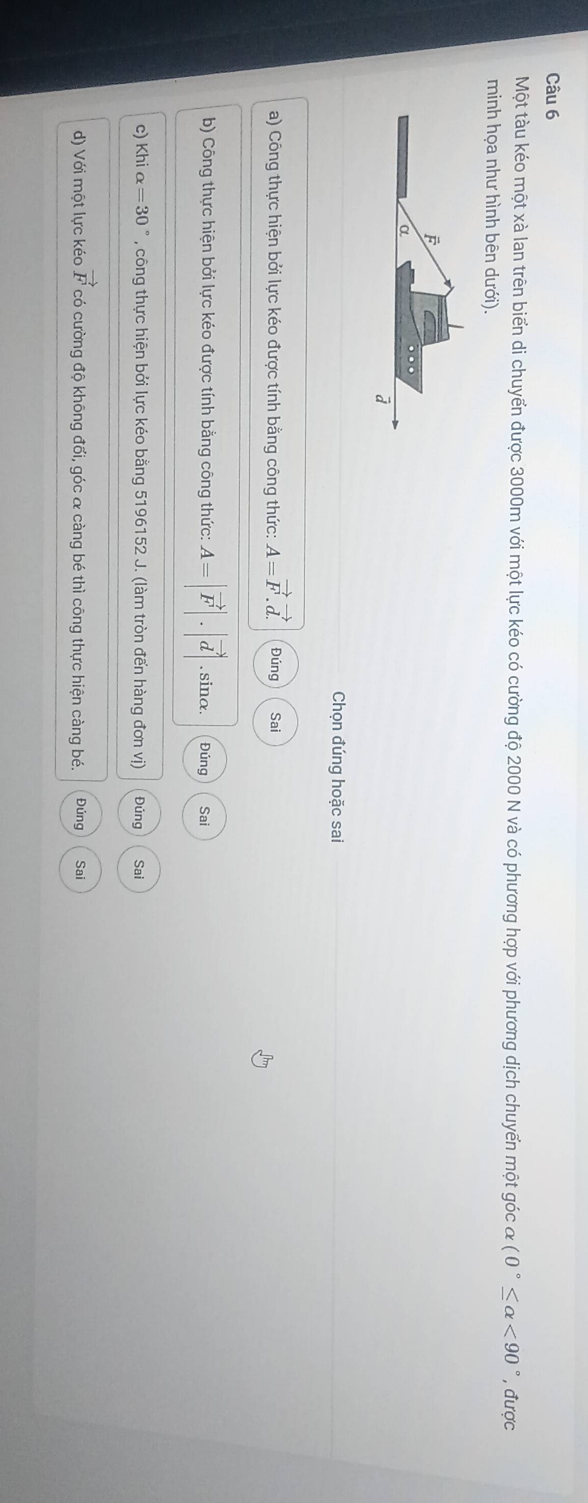 Một tàu kéo một xà lan trên biển di chuyển được 3000m với một lực kéo có cường độ 2000 N và có phương hợp với phương dịch chuyển một góc alpha (0°≤ alpha <90° , được 
minh họa như hình bên dưới).
F
α.
à
Chọn đúng hoặc sai 
a) Công thực hiện bởi lực kéo được tính bằng công thức: A=vector F.vector d. Đúng Sai 
b) Công thực hiện bởi lực kéo được tính bằng công thức: A=|vector F|.|vector d|. sinα. Đúng Sai 
c) Khi alpha =30° , công thực hiện bởi lực kéo bằng 5196152 J. (làm tròn đến hàng đơn vị) Đúng Sai 
d) Với một lực kéo vector F có cường độ không đổi, góc & càng bé thì công thực hiện càng bé. Đúng Sai