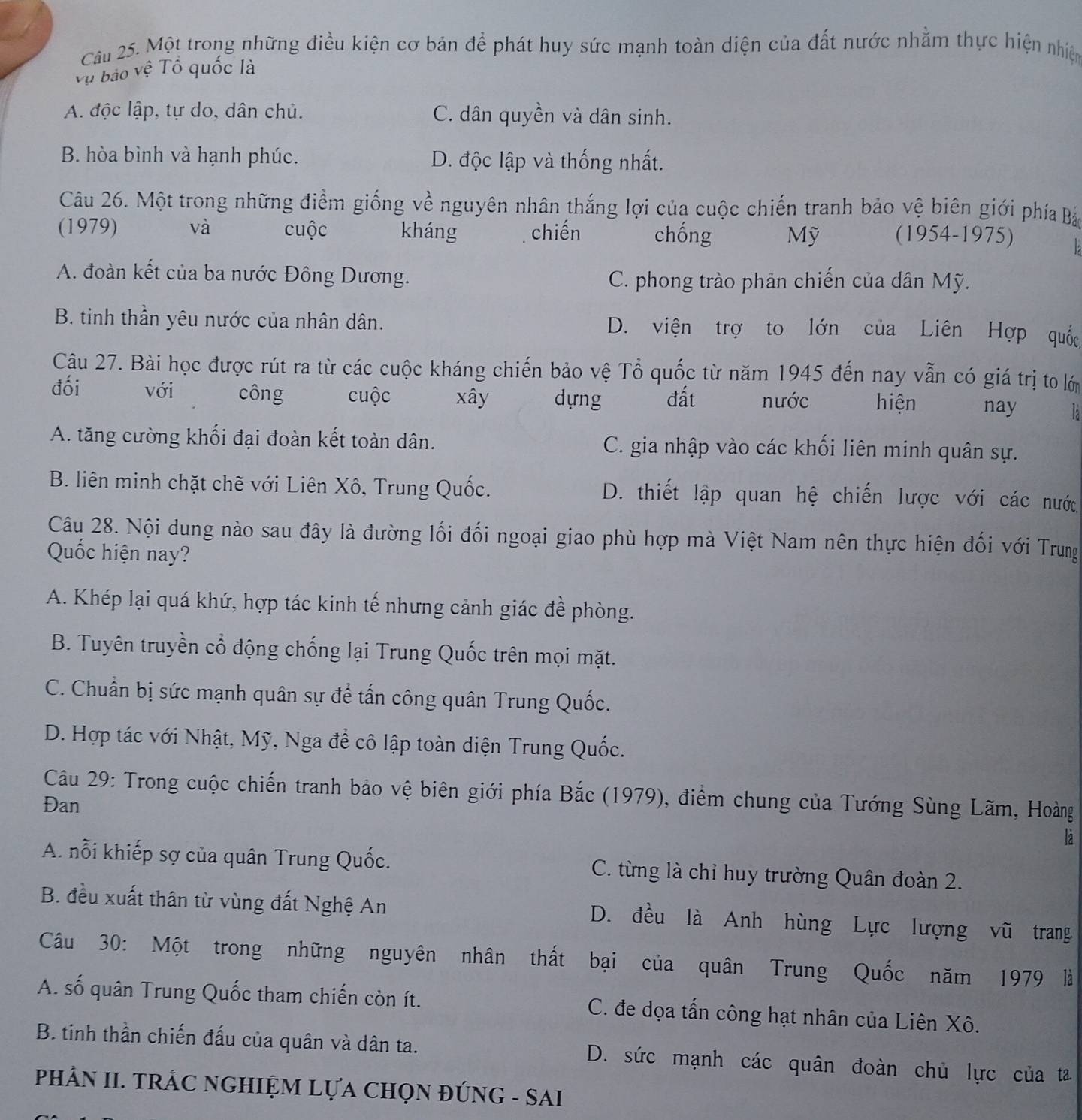 Một trong những điều kiện cơ bản để phát huy sức mạnh toàn diện của đất nước nhằm thực hiện nhiện
Vụ bảo vệ Tổ quốc là
A. độc lập, tự do, dân chủ. C. dân quyền và dân sinh.
B. hòa bình và hạnh phúc. D. độc lập và thống nhất.
Câu 26. Một trong những điểm giống về nguyên nhân thắng lợi của cuộc chiến tranh bảo vệ biên giới phía Bá
(1979) và cuộc kháng chiến chống Mỹ (1954-1975)
A. đoàn kết của ba nước Đông Dương. C. phong trào phản chiến của dân Mỹ.
B. tinh thần yêu nước của nhân dân. D. viện trợ to lớn của Liên Hợp quốc
Câu 27. Bài học được rút ra từ các cuộc kháng chiến bảo vệ Tổ quốc từ năm 1945 đến nay vẫn có giá trị to lớ
đối với công cuộc xây dựng đất nước  hiện nay là
A. tăng cường khối đại đoàn kết toàn dân. C. gia nhập vào các khối liên minh quân sự.
B. liên minh chặt chẽ với Liên Xô, Trung Quốc. D. thiết lập quan hệ chiến lược với các nước
Câu 28. Nội dung nào sau đây là đường lối đối ngoại giao phù hợp mà Việt Nam nên thực hiện đối với Trung
Quốc hiện nay?
A. Khép lại quá khứ, hợp tác kinh tế nhưng cảnh giác đề phòng.
B. Tuyên truyền cổ động chống lại Trung Quốc trên mọi mặt.
C. Chuẩn bị sức mạnh quân sự để tấn công quân Trung Quốc.
D. Hợp tác với Nhật, Mỹ, Nga để cô lập toàn diện Trung Quốc.
Câu 29: Trong cuộc chiến tranh bảo vệ biên giới phía Bắc (1979), điểm chung của Tướng Sùng Lãm, Hoàng
Đan
la
A. nỗi khiếp sợ của quân Trung Quốc. C. từng là chỉ huy trường Quân đoàn 2.
B. đều xuất thân từ vùng đất Nghệ An D. đều là Anh hùng Lực lượng vũ trang
Câu 30: Một trong những nguyên nhân thất bại của quân Trung Quốc năm 1979 là
A. số quân Trung Quốc tham chiến còn ít. C. đe dọa tấn công hạt nhân của Liên Xô.
B. tinh thần chiến đấu của quân và dân ta. D. sức mạnh các quân đoàn chủ lực của ta
PHÂN II. TRÁC NGHIỆM LựA CHọN ĐÚNG - SAI