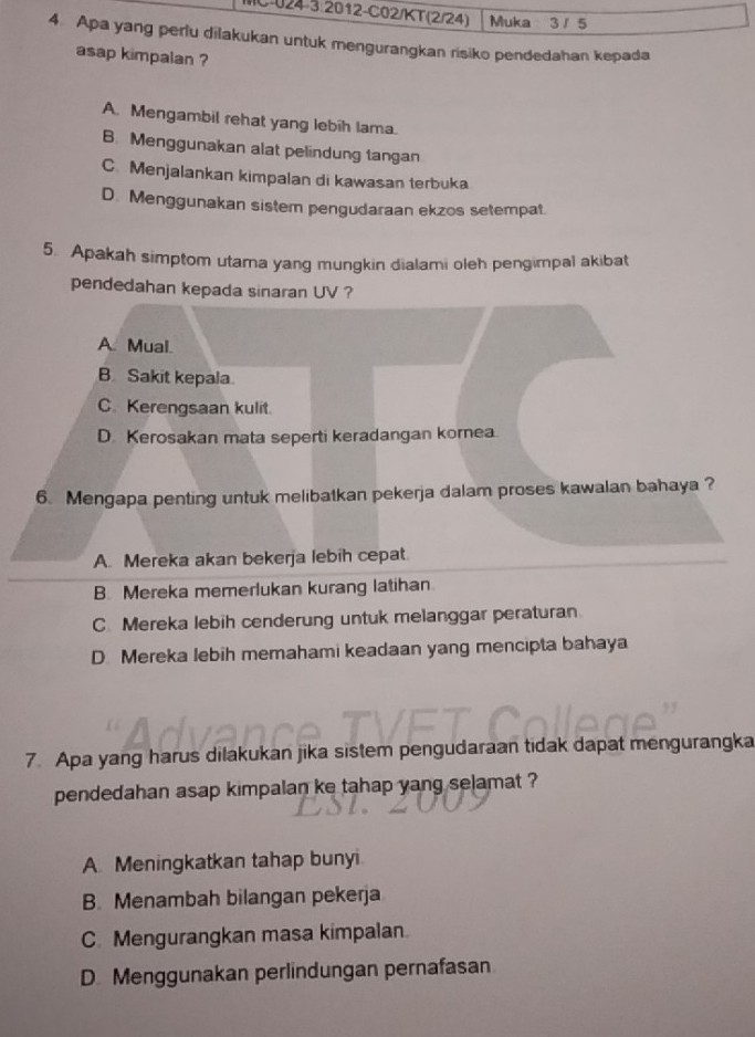 Muka 3/ 5
4. Apa yang perlu dilakukan untuk mengurangkan risiko pendedahan kepada
asap kimpalan ?
A. Mengambil rehat yang lebih lama.
B. Menggunakan alat pelindung tangan
C. Menjalankan kimpalan di kawasan terbuka
D. Menggunakan sistem pengudaraan ekzos setempat.
5. Apakah simptom utama yang mungkin dialami oleh pengimpal akibat
pendedahan kepada sinaran UV ?
A. Mual.
B Sakit kepala
C. Kerengsaan kulit.
D. Kerosakan mata seperti keradangan kornea
6. Mengapa penting untuk melibatkan pekerja dalam proses kawalan bahaya ?
A. Mereka akan bekerja lebih cepat.
B. Mereka memerlukan kurang latihan.
C. Mereka lebih cenderung untuk melanggar peraturan
D Mereka lebih memahami keadaan yang mencipta bahaya
7. Apa yang harus dilakukan jika sistem pengudaraan tidak dapat mengurangka
pendedahan asap kimpalan ke tahap yang selamat ?
A Meningkatkan tahap bunyi
B. Menambah bilangan pekerja
C Mengurangkan masa kimpalan
D Menggunakan perlindungan pernafasan